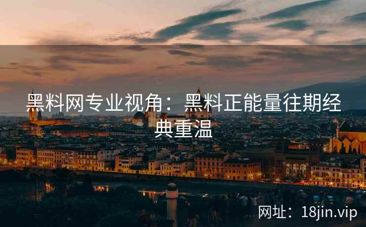黑料网专业视角：黑料正能量往期经典重温