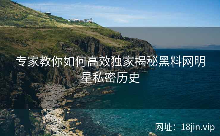 专家教你如何高效独家揭秘黑料网明星私密历史