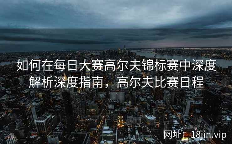 如何在每日大赛高尔夫锦标赛中深度解析深度指南，高尔夫比赛日程