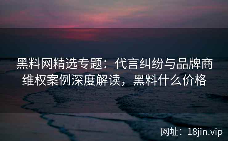 黑料网精选专题：代言纠纷与品牌商维权案例深度解读，黑料什么价格