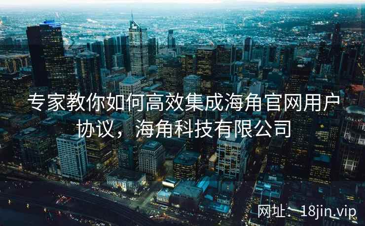 专家教你如何高效集成海角官网用户协议，海角科技有限公司