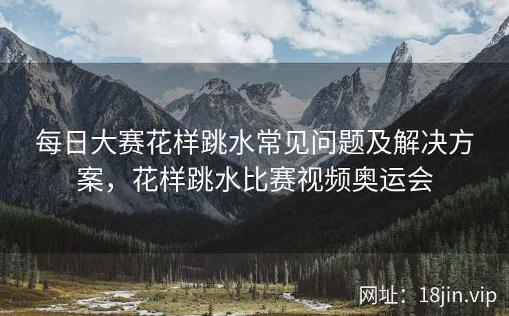 每日大赛花样跳水常见问题及解决方案，花样跳水比赛视频奥运会