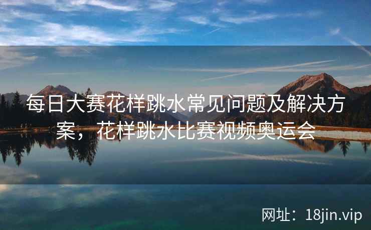 每日大赛花样跳水常见问题及解决方案，花样跳水比赛视频奥运会