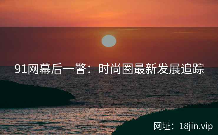 91网幕后一瞥：时尚圈最新发展追踪