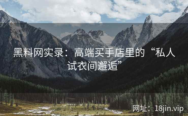 黑料网实录：高端买手店里的“私人试衣间邂逅”