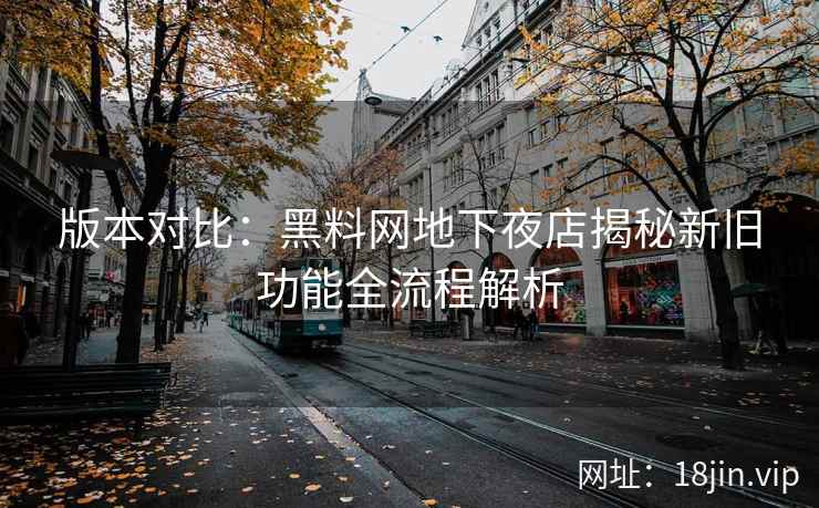 版本对比：黑料网地下夜店揭秘新旧功能全流程解析